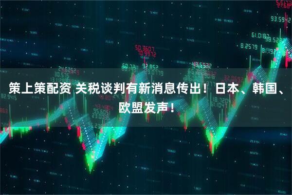 策上策配资 关税谈判有新消息传出！日本、韩国、欧盟发声！