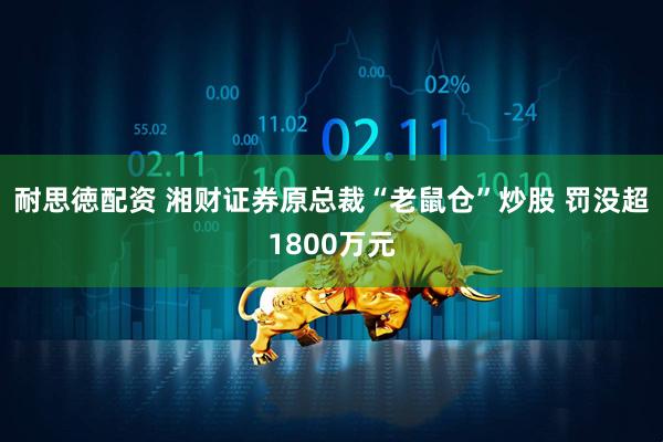 耐思徳配资 湘财证券原总裁“老鼠仓”炒股 罚没超1800万元