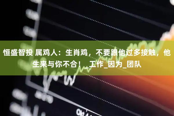 恒盛智投 属鸡人：生肖鸡，不要跟他过多接触，他生来与你不合！_工作_因为_团队