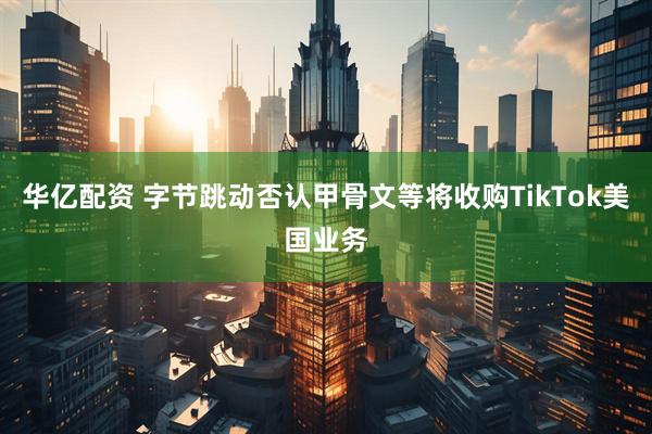 华亿配资 字节跳动否认甲骨文等将收购TikTok美国业务
