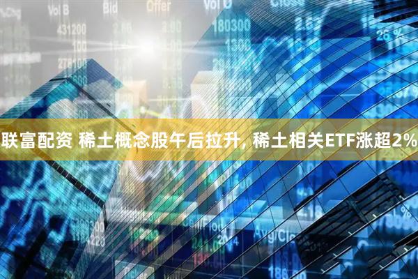 联富配资 稀土概念股午后拉升, 稀土相关ETF涨超2%