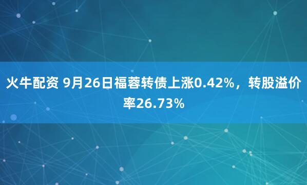 火牛配资 9月26日福蓉转债上涨0.42%，转股溢价率26.73%