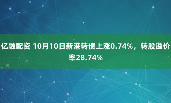 亿融配资 10月10日新港转债上涨0.74%，转股溢价率28.74%