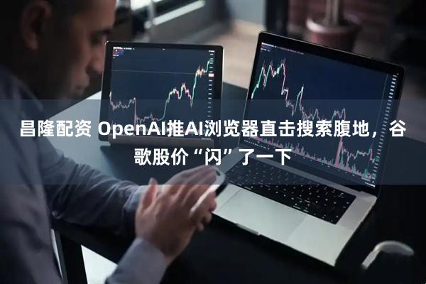 昌隆配资 OpenAI推AI浏览器直击搜索腹地，谷歌股价“闪”了一下
