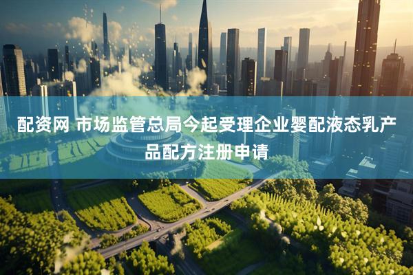 配资网 市场监管总局今起受理企业婴配液态乳产品配方注册申请