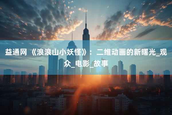 益通网 《浪浪山小妖怪》：二维动画的新曙光_观众_电影_故事