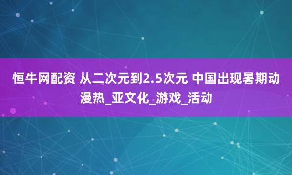 恒牛网配资 从二次元到2.5次元 中国出现暑期动漫热_亚文化_游戏_活动
