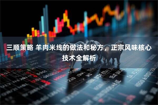 三顺策略 羊肉米线的做法和秘方，正宗风味核心技术全解析
