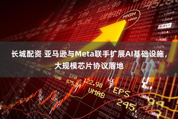 长城配资 亚马逊与Meta联手扩展AI基础设施，大规模芯片协议落地
