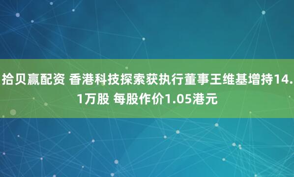 拾贝赢配资 香港科技探索获执行董事王维基增持14.1万股 每股作价1.05港元